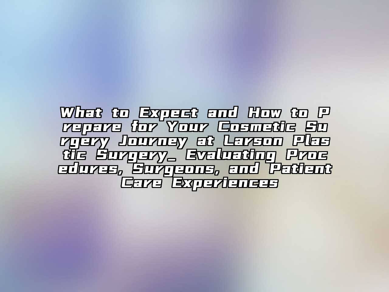 What to Expect and How to Prepare for Your Cosmetic Surgery Journey at Larson Plastic Surgery_ Evaluating Procedures, Surgeons, and Patient Care Experiences