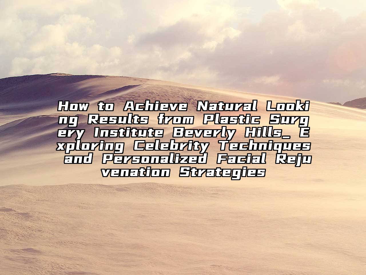 How to Achieve Natural Looking Results from Plastic Surgery Institute Beverly Hills_ Exploring Celebrity Techniques and Personalized Facial Rejuvenation Strategies