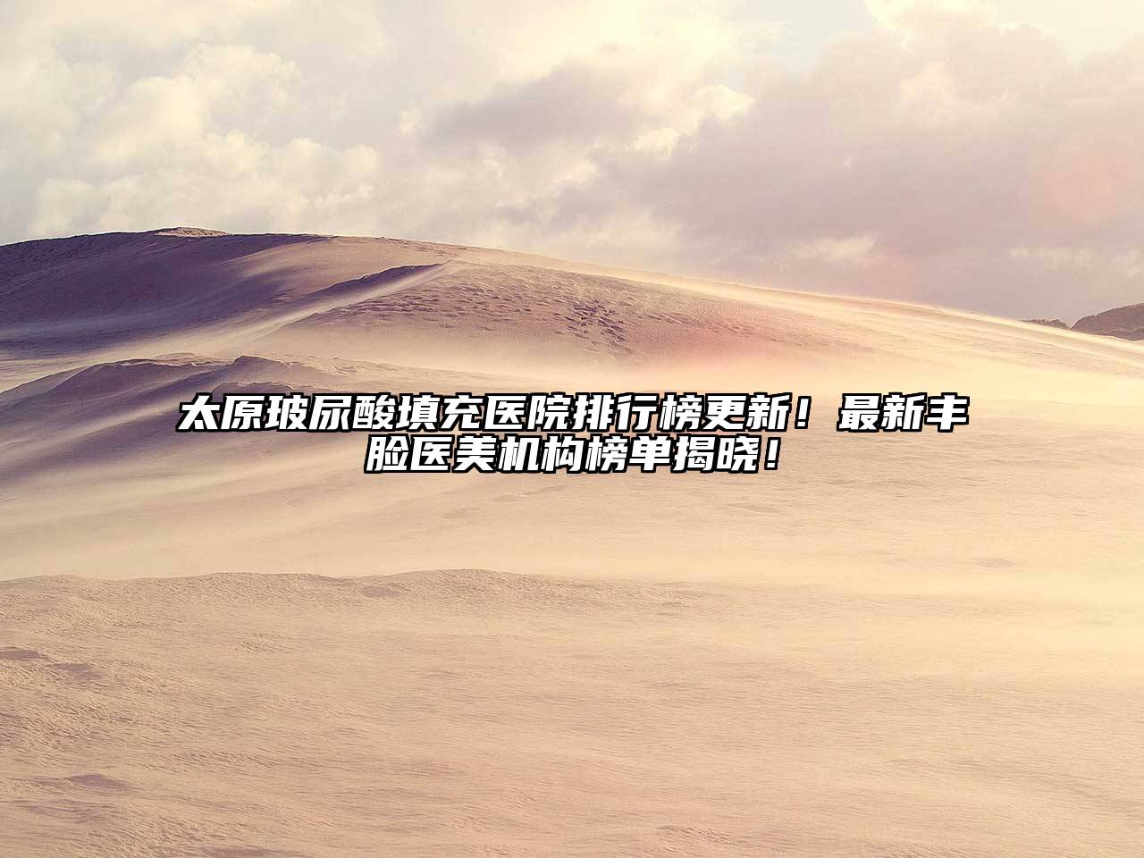 太原玻尿酸填充医院排行榜更新！最新丰脸医美机构榜单揭晓！