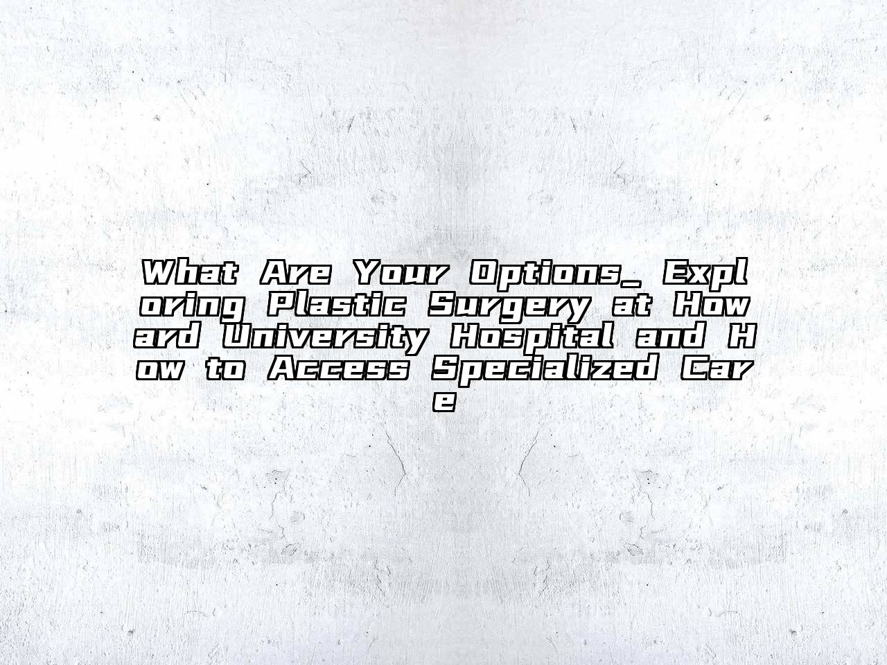 What Are Your Options_ Exploring Plastic Surgery at Howard University Hospital and How to Access Specialized Care