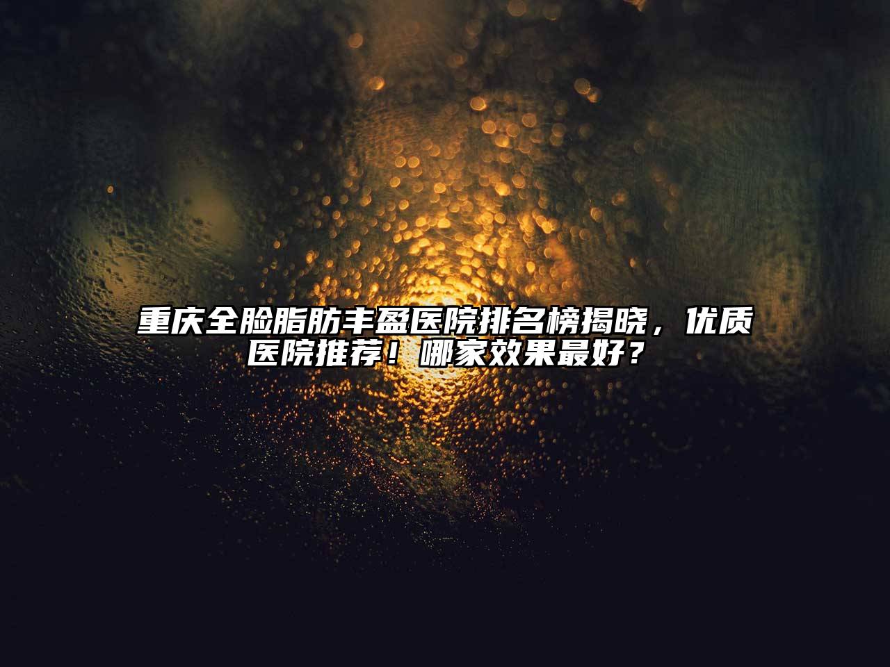 重庆全脸脂肪丰盈医院排名榜揭晓，优质医院推荐！哪家效果最好？