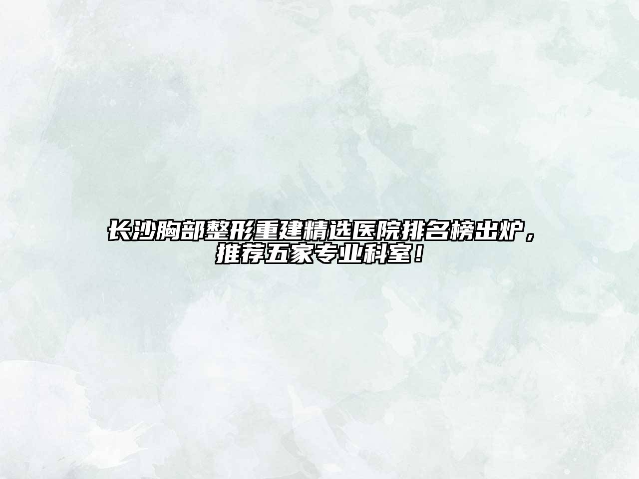 长沙胸部整形重建精选医院排名榜出炉，推荐五家专业科室！