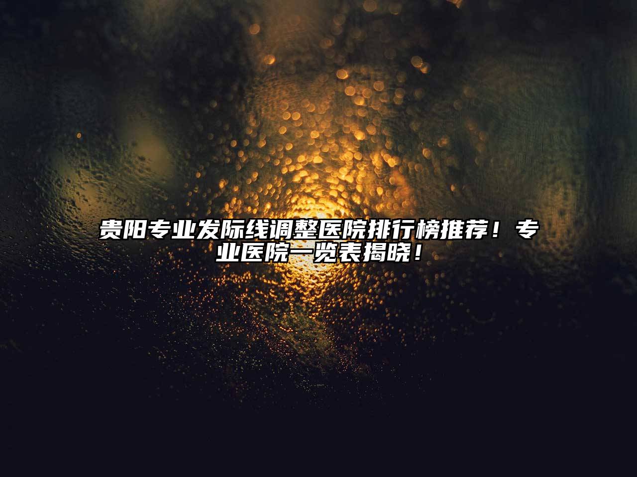 贵阳专业发际线调整医院排行榜推荐！专业医院一览表揭晓！