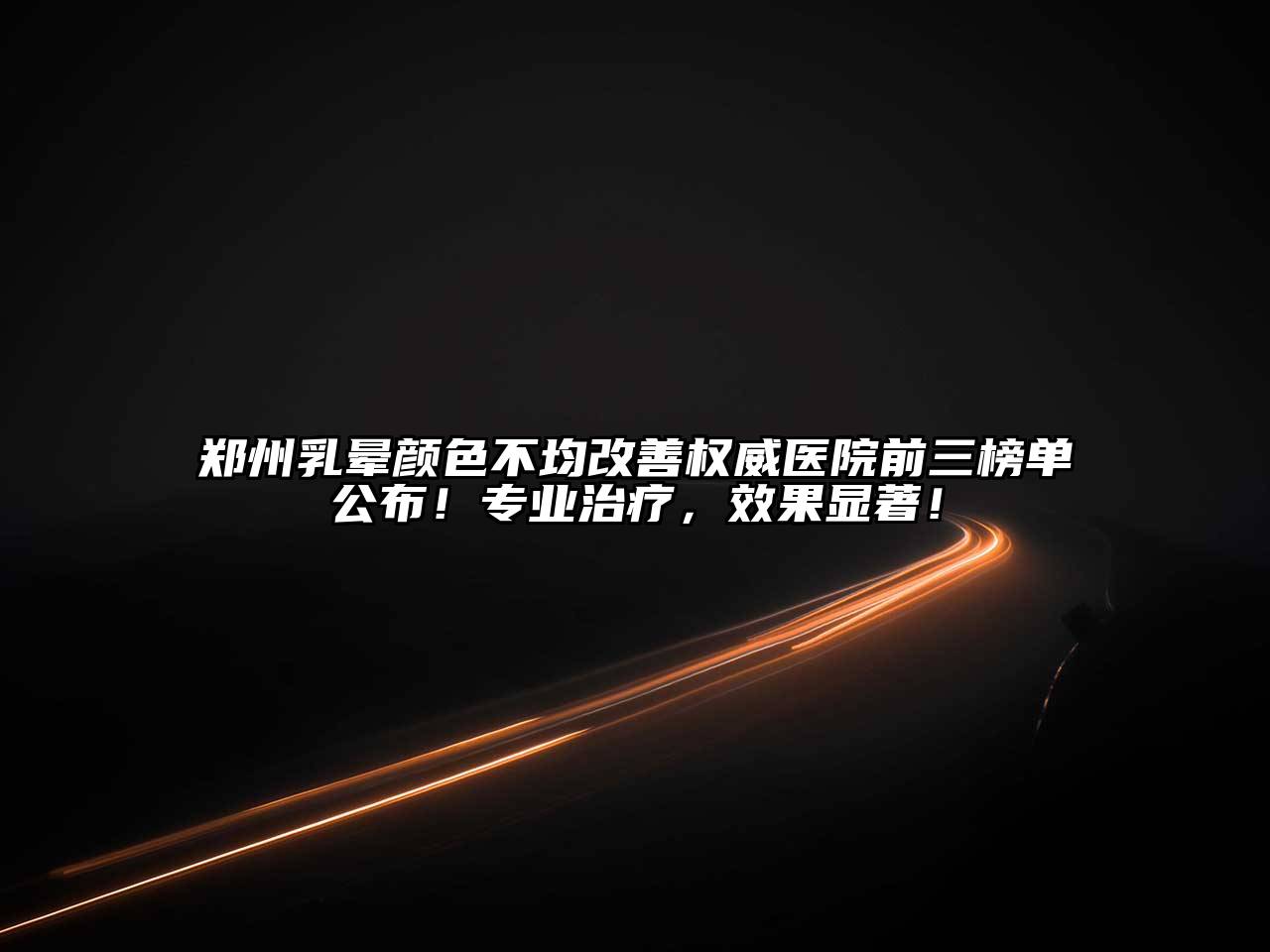 郑州乳晕颜色不均改善权威医院前三榜单公布！专业治疗，效果显著！