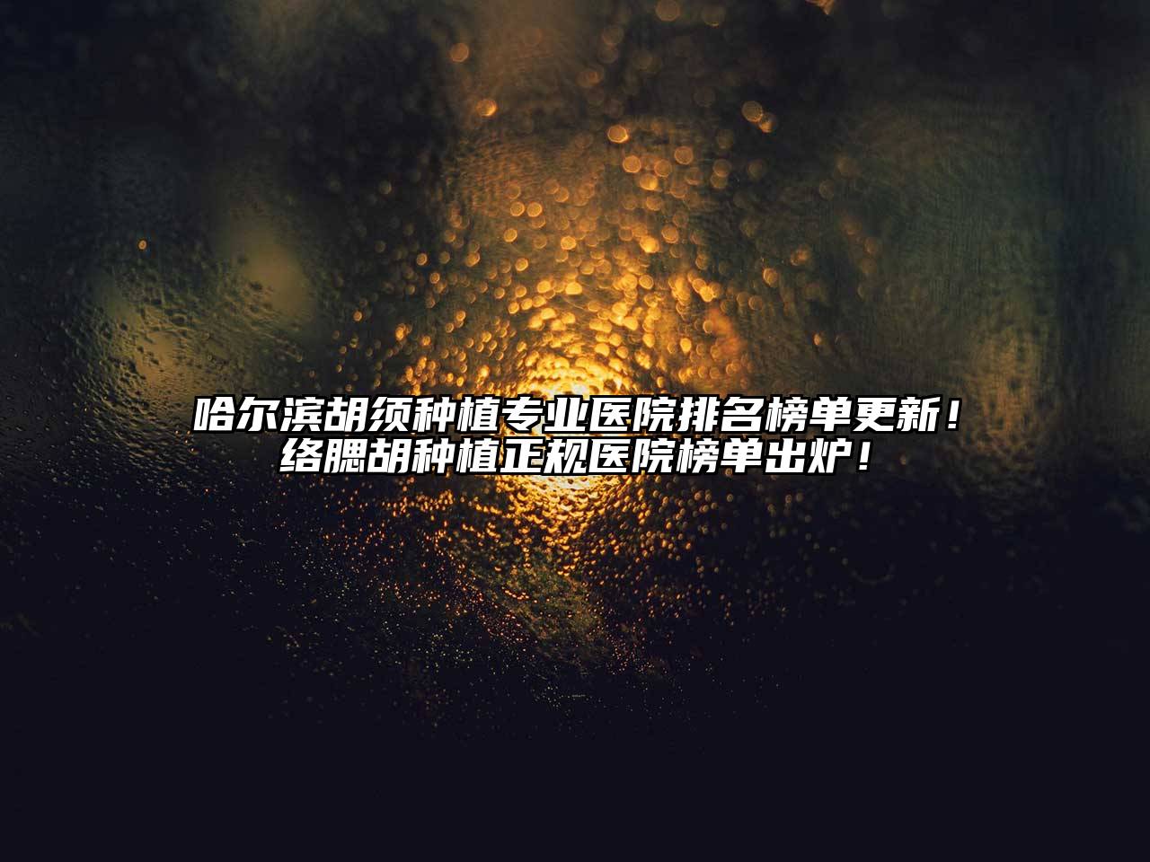哈尔滨胡须种植专业医院排名榜单更新！络腮胡种植正规医院榜单出炉！