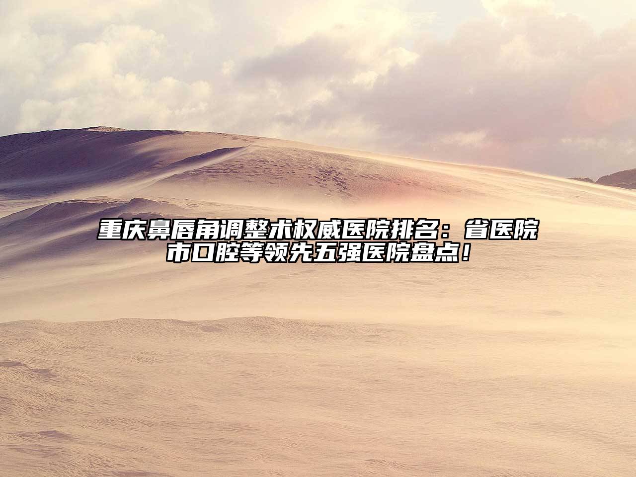 重庆鼻唇角调整术权威医院排名：省医院市口腔等领先五强医院盘点！