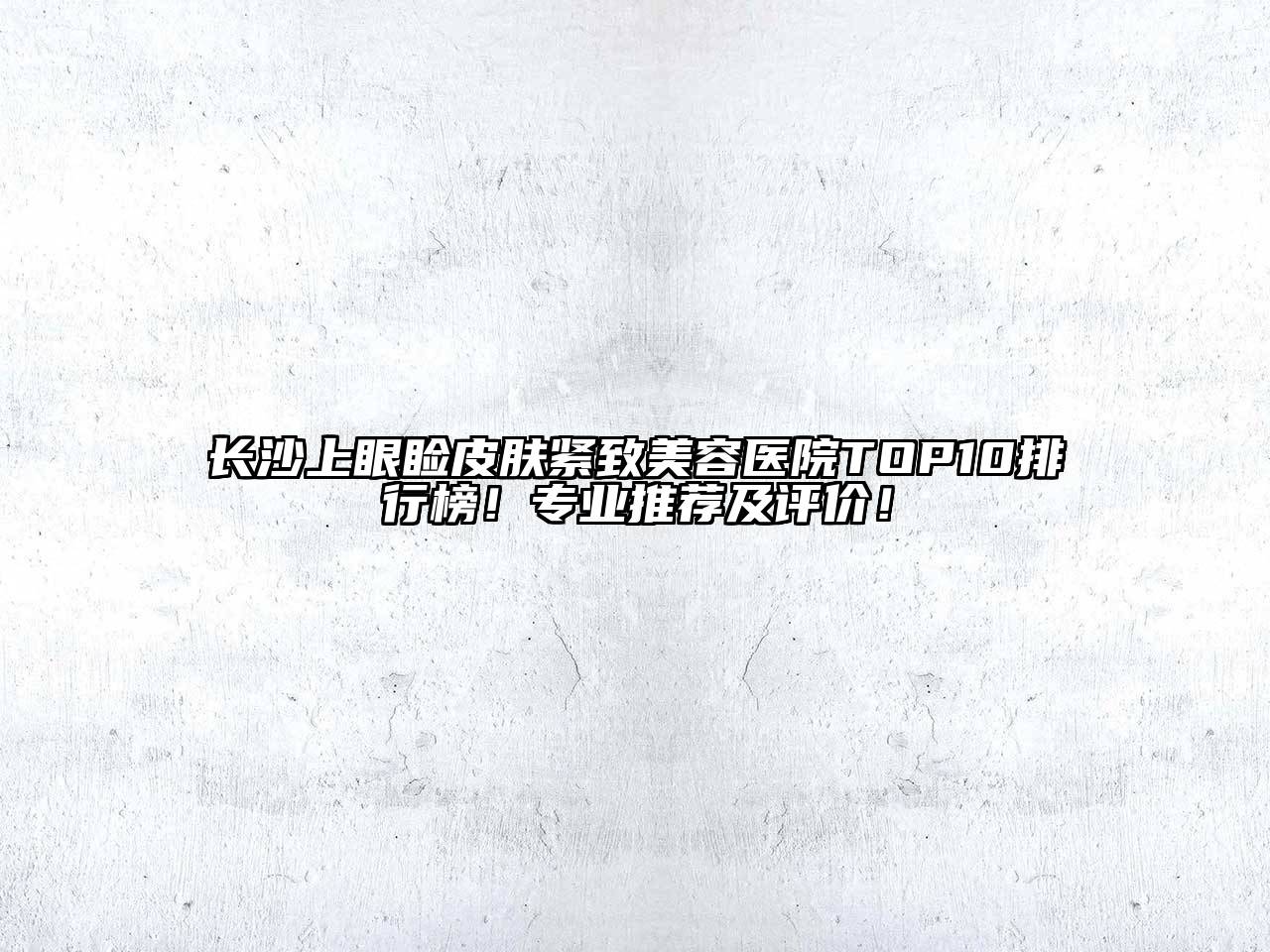 长沙上眼睑皮肤紧致美容医院TOP10排行榜！专业推荐及评价！