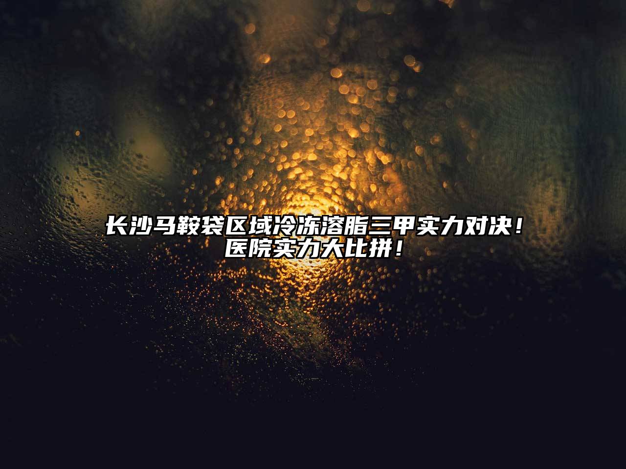 长沙马鞍袋区域冷冻溶脂三甲实力对决！医院实力大比拼！