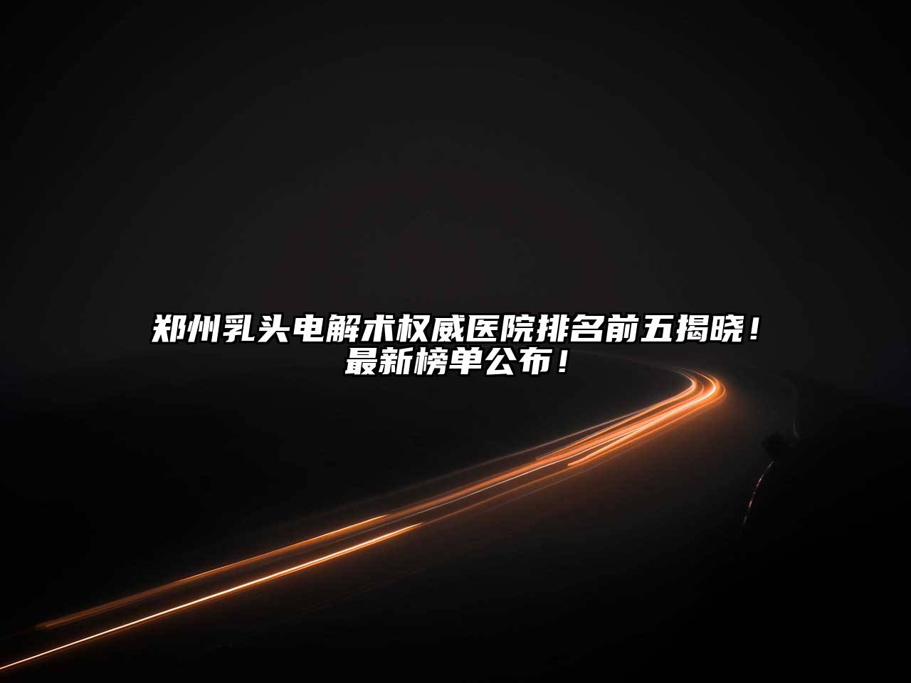 郑州乳头电解术权威医院排名前五揭晓！最新榜单公布！