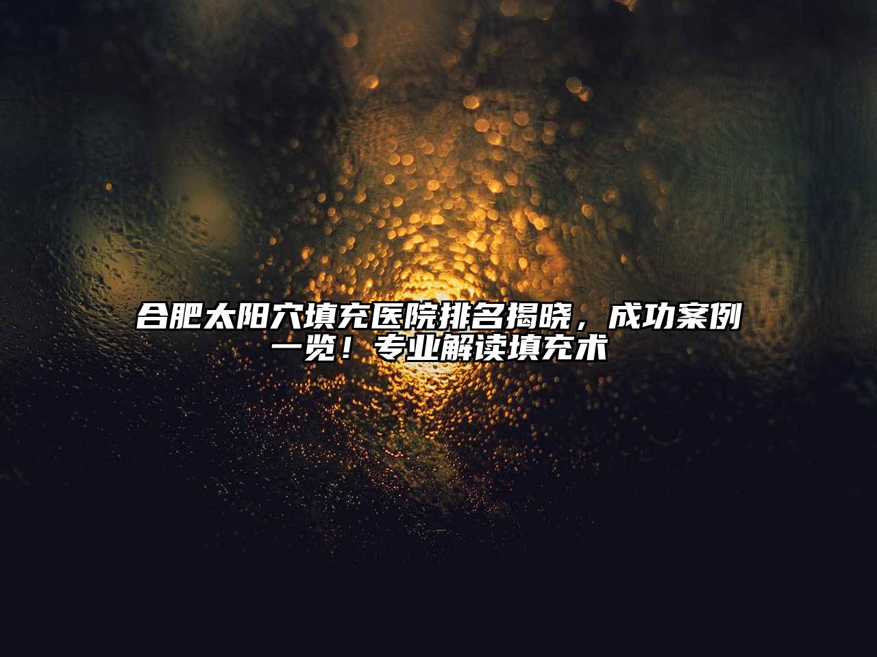 合肥太阳穴填充医院排名揭晓，成功案例一览！专业解读填充术