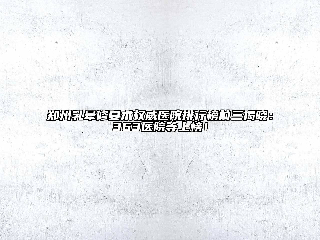 郑州乳晕修复术权威医院排行榜前三揭晓：363医院等上榜！