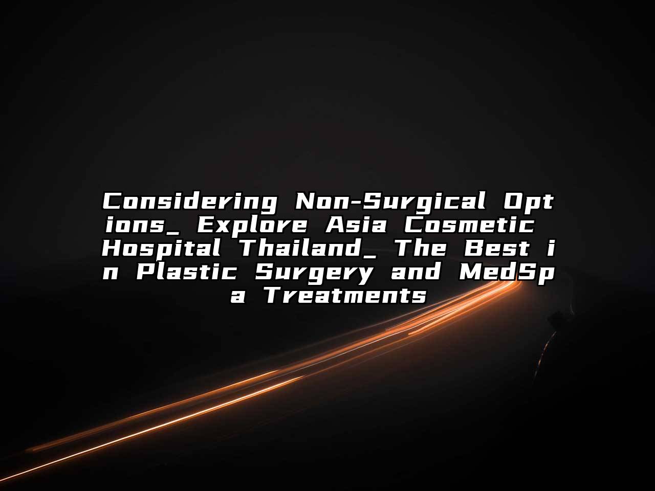 Considering Non-Surgical Options_ Explore Asia Cosmetic Hospital Thailand_ The Best in Plastic Surgery and MedSpa Treatments