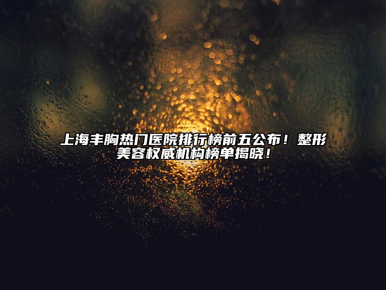 上海丰胸热门医院排行榜前五公布！整形美容权威机构榜单揭晓！
