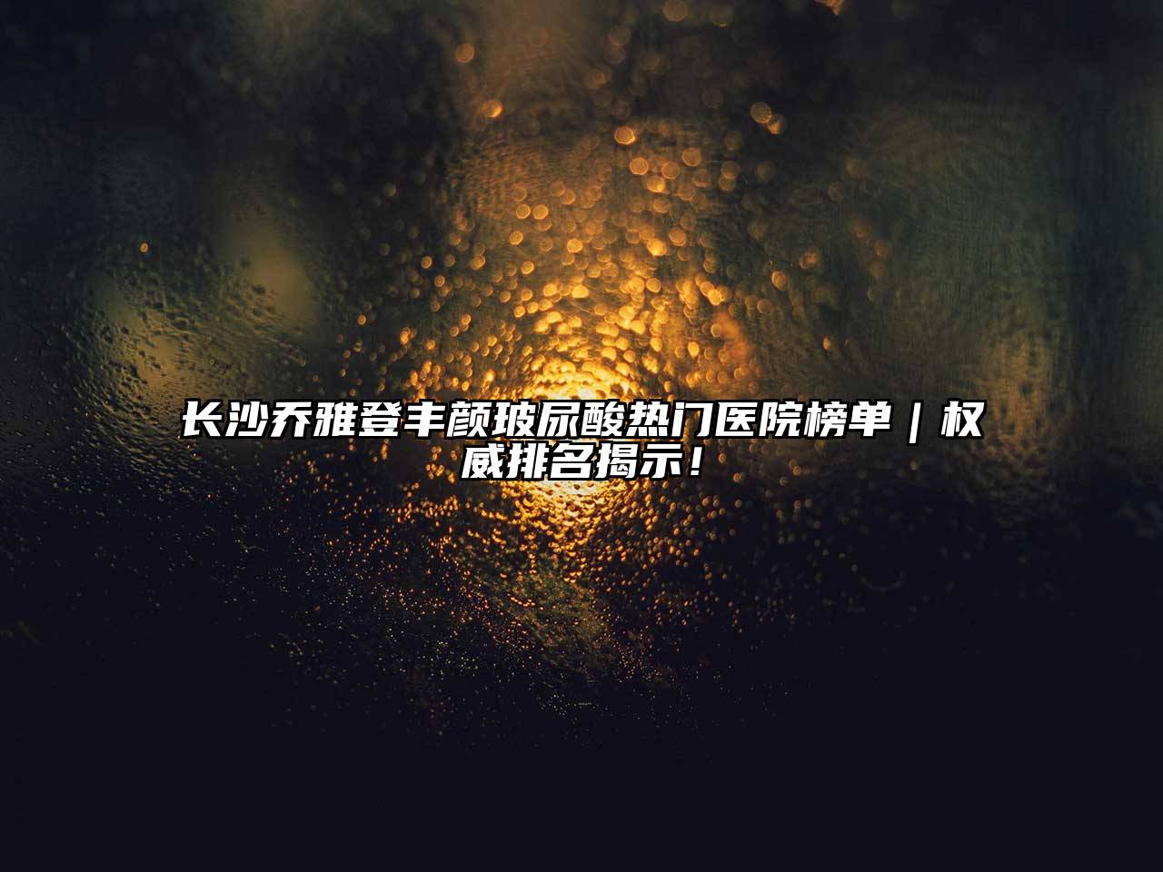 长沙乔雅登丰颜玻尿酸热门医院榜单｜权威排名揭示！