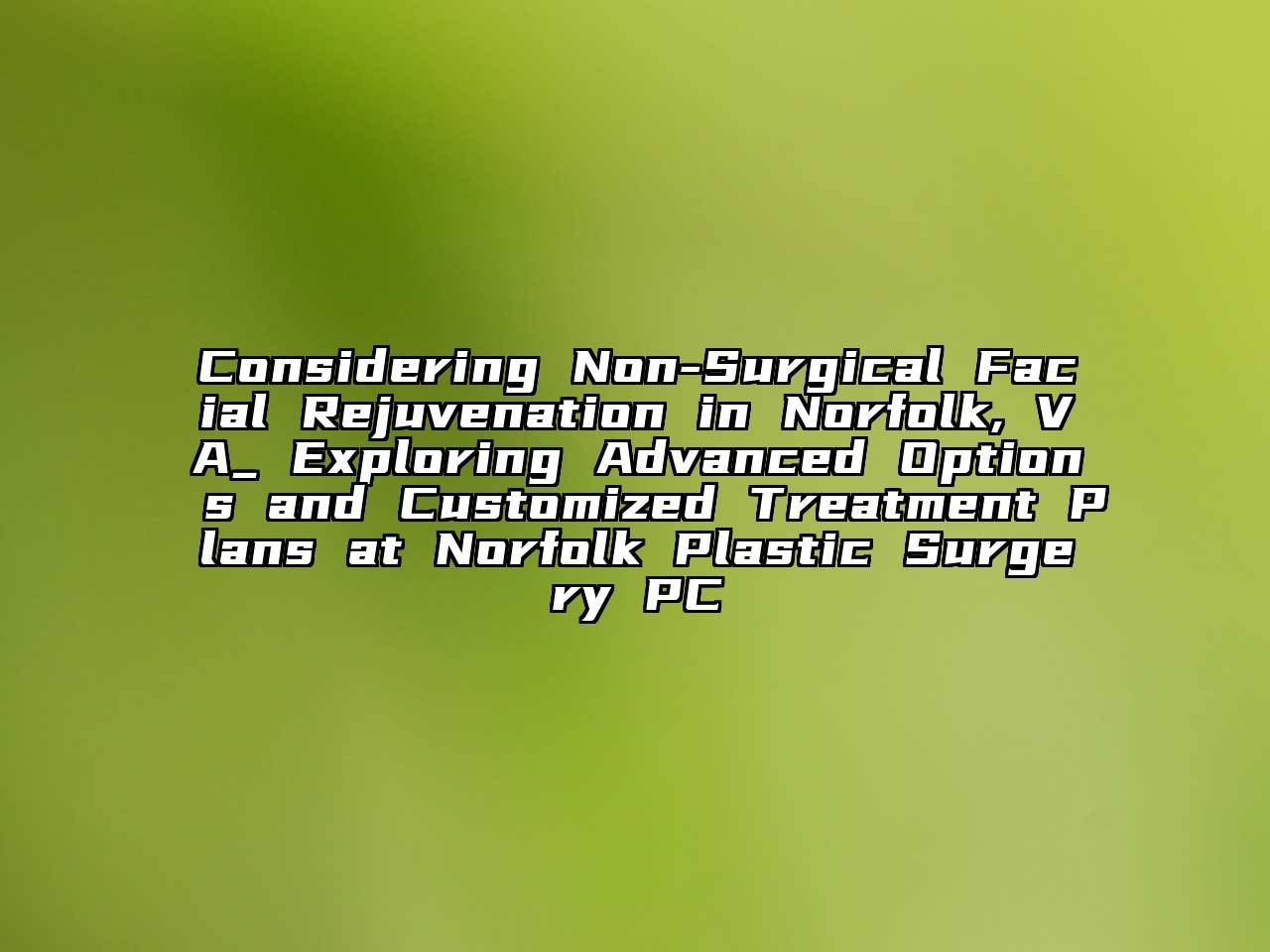 Considering Non-Surgical Facial Rejuvenation in Norfolk, VA_ Exploring Advanced Options and Customized Treatment Plans at Norfolk Plastic Surgery PC