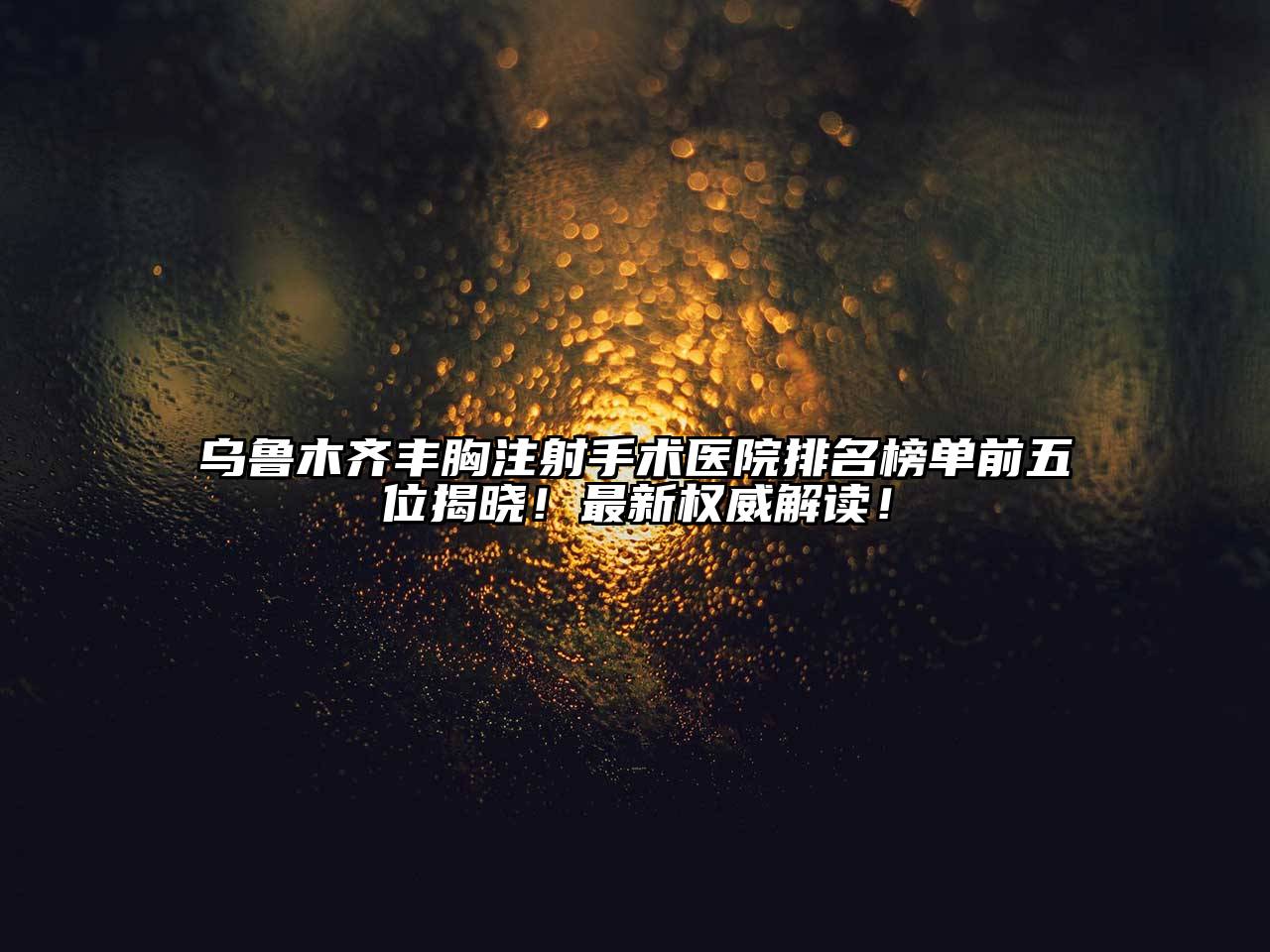 乌鲁木齐丰胸注射手术医院排名榜单前五位揭晓！最新权威解读！