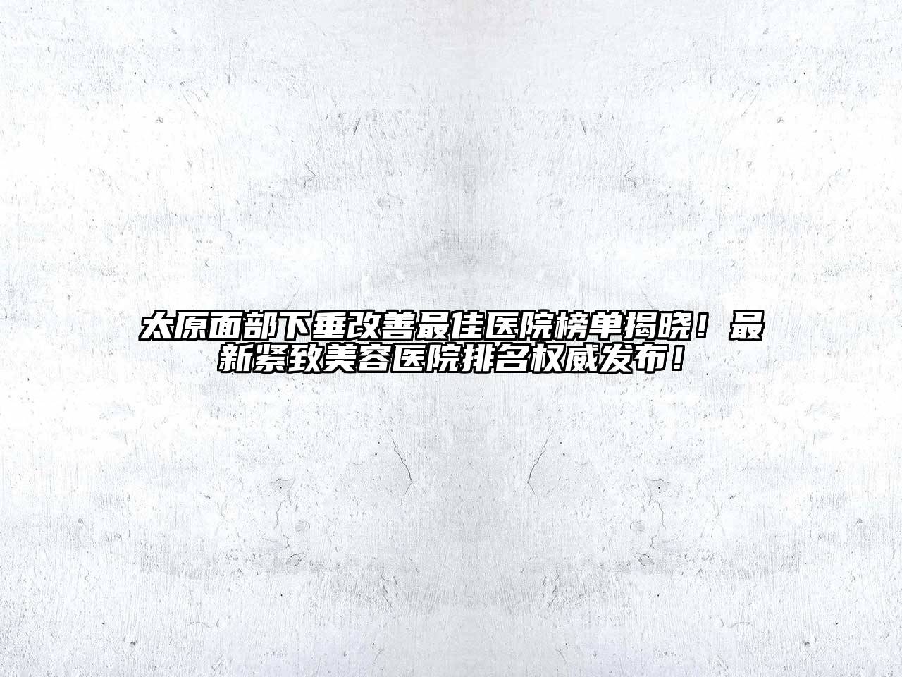 太原面部下垂改善最佳医院榜单揭晓！最新紧致美容医院排名权威发布！