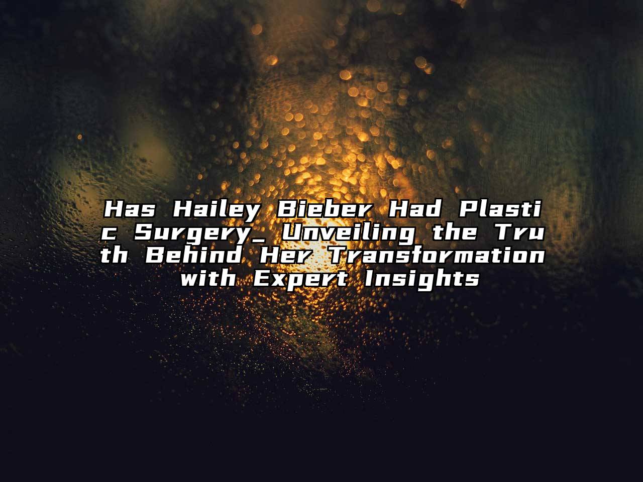 Has Hailey Bieber Had Plastic Surgery_ Unveiling the Truth Behind Her Transformation with Expert Insights
