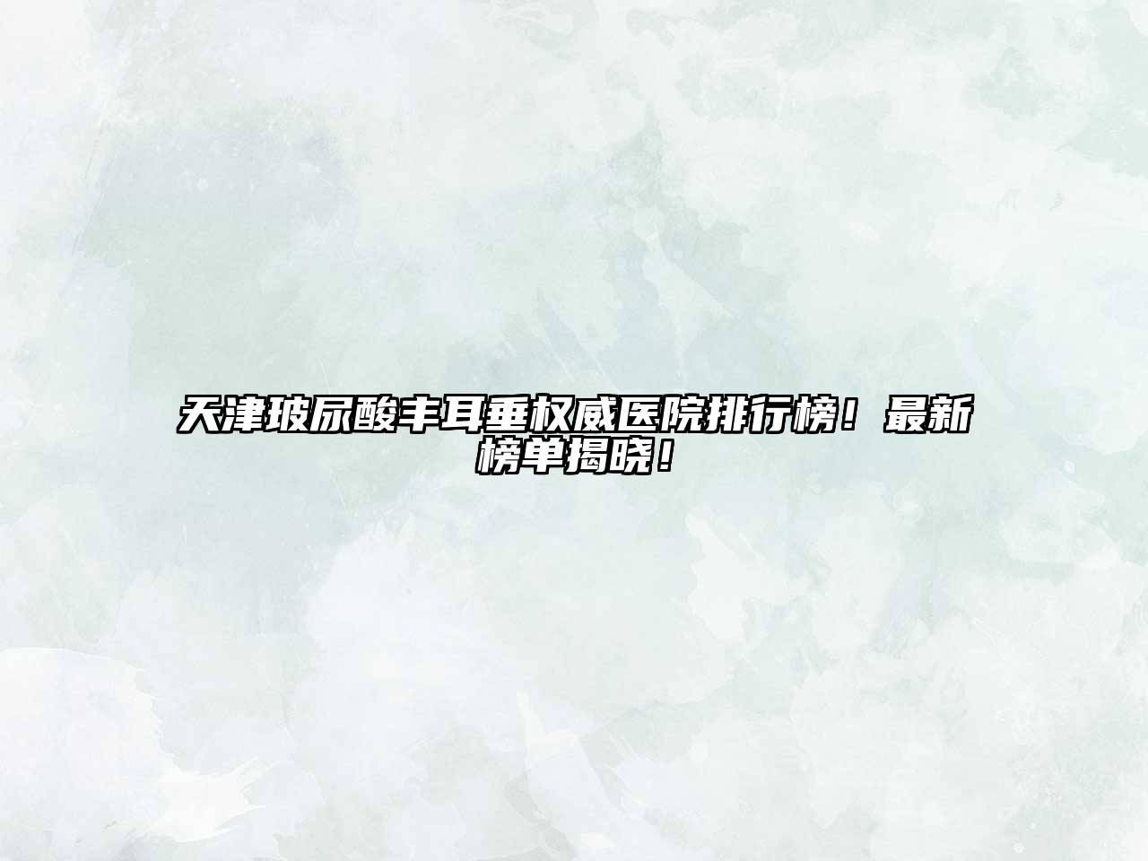 天津玻尿酸丰耳垂权威医院排行榜！最新榜单揭晓！