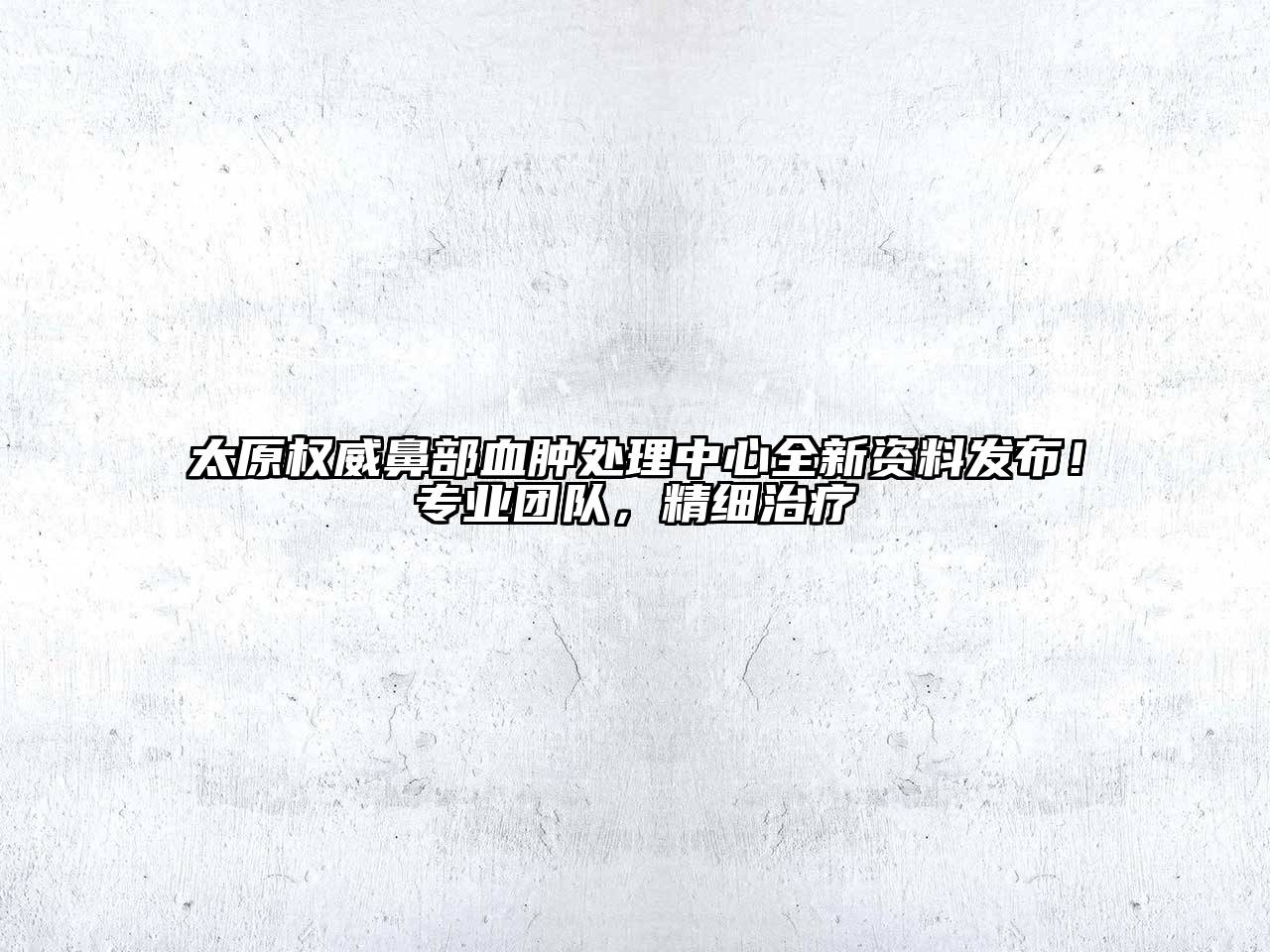 太原权威鼻部血肿处理中心全新资料发布！专业团队，精细治疗