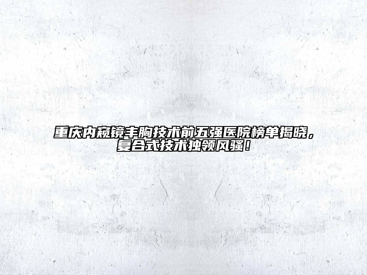 重庆内窥镜丰胸技术前五强医院榜单揭晓，复合式技术独领风骚！