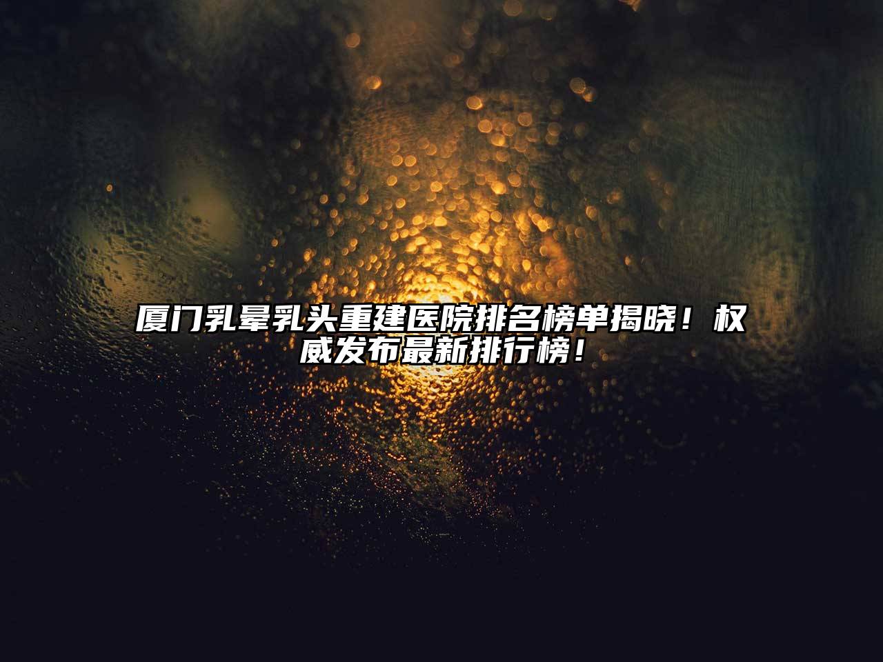 厦门乳晕乳头重建医院排名榜单揭晓！权威发布最新排行榜！