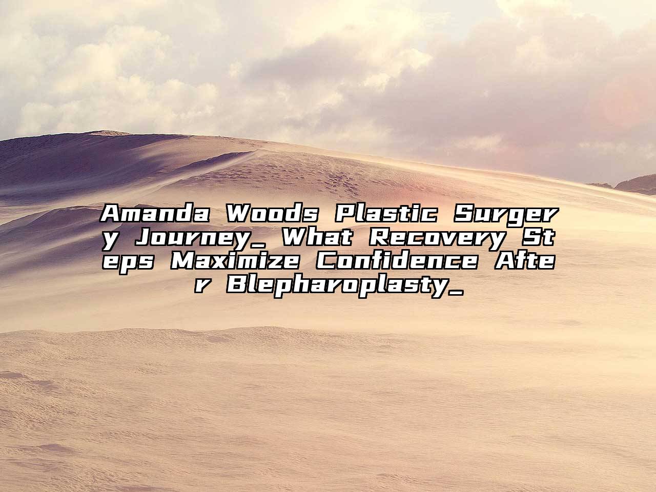 Amanda Woods Plastic Surgery Journey_ What Recovery Steps Maximize Confidence After Blepharoplasty_