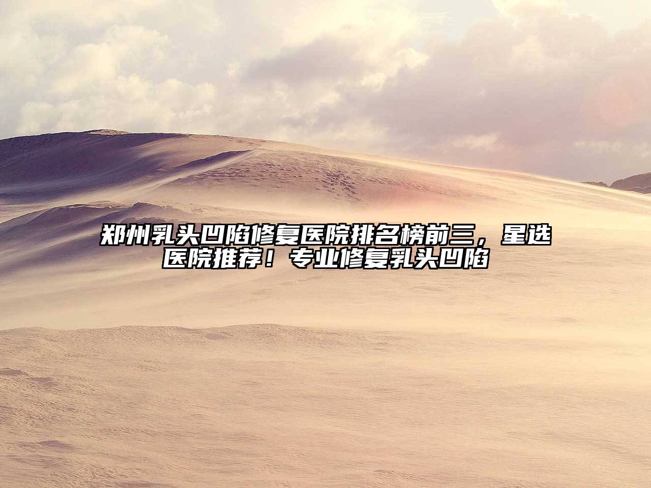 郑州乳头凹陷修复医院排名榜前三，星选医院推荐！专业修复乳头凹陷
