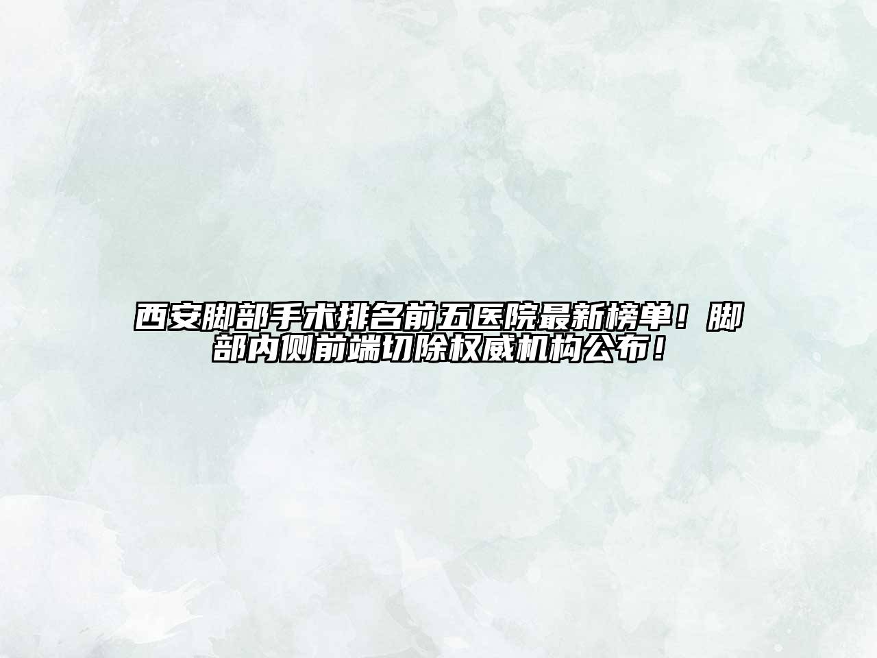 西安脚部手术排名前五医院最新榜单！脚部内侧前端切除权威机构公布！