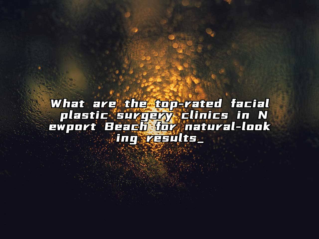 What are the top-rated facial plastic surgery clinics in Newport Beach for natural-looking results_