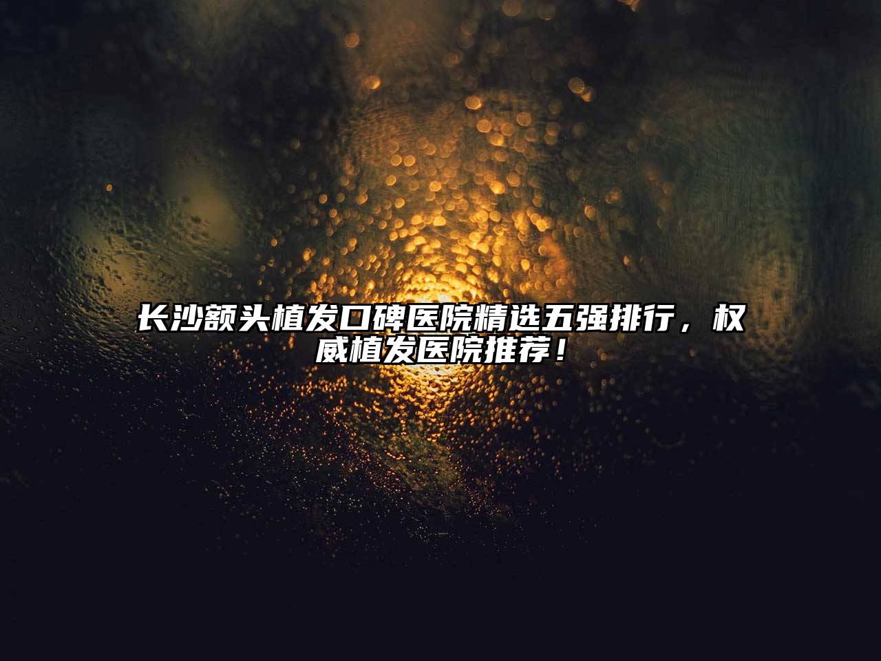 长沙额头植发口碑医院精选五强排行，权威植发医院推荐！