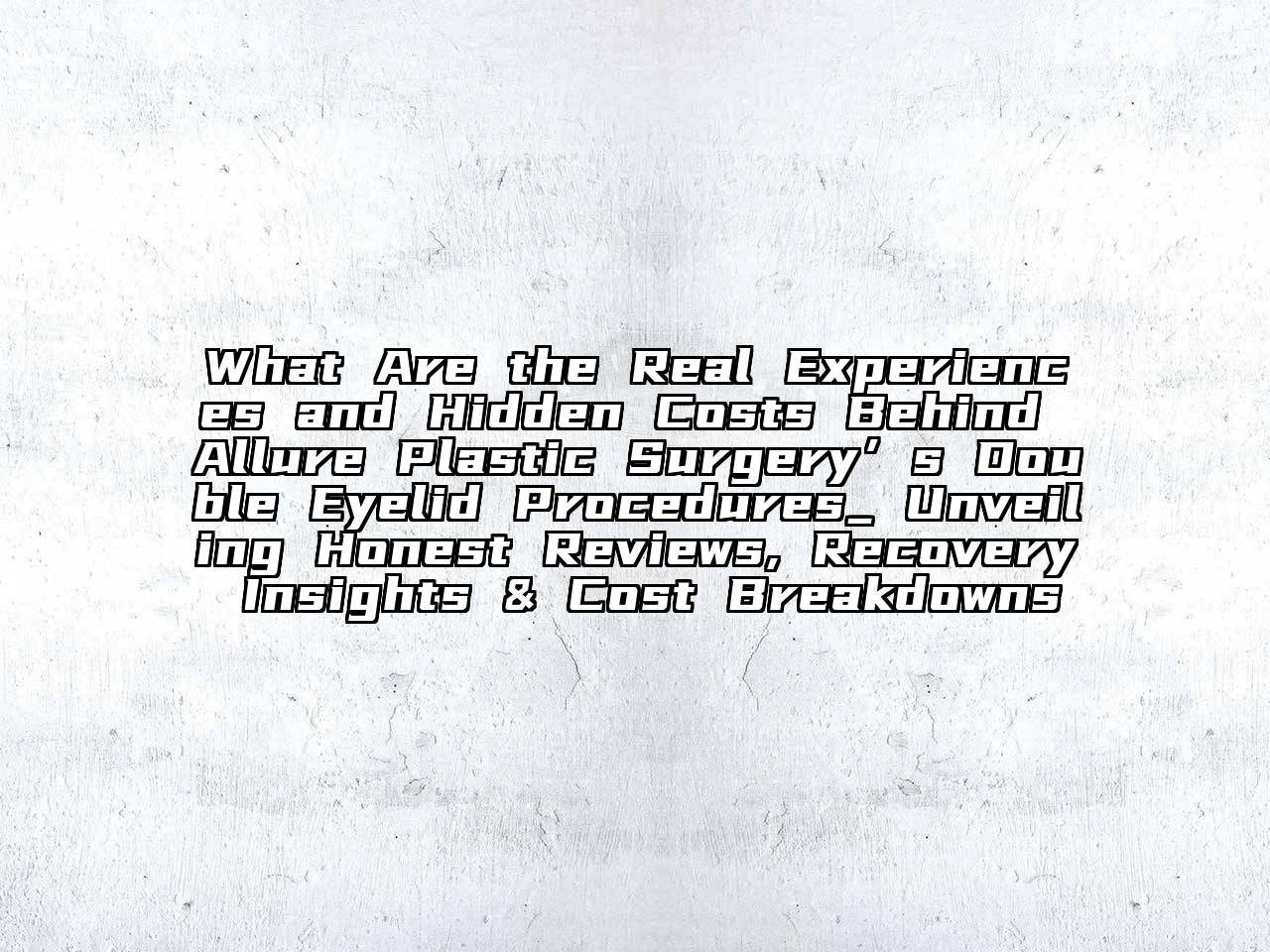 What Are the Real Experiences and Hidden Costs Behind Allure Plastic Surgery’s Double Eyelid Procedures_ Unveiling Honest Reviews, Recovery Insights & Cost Breakdowns