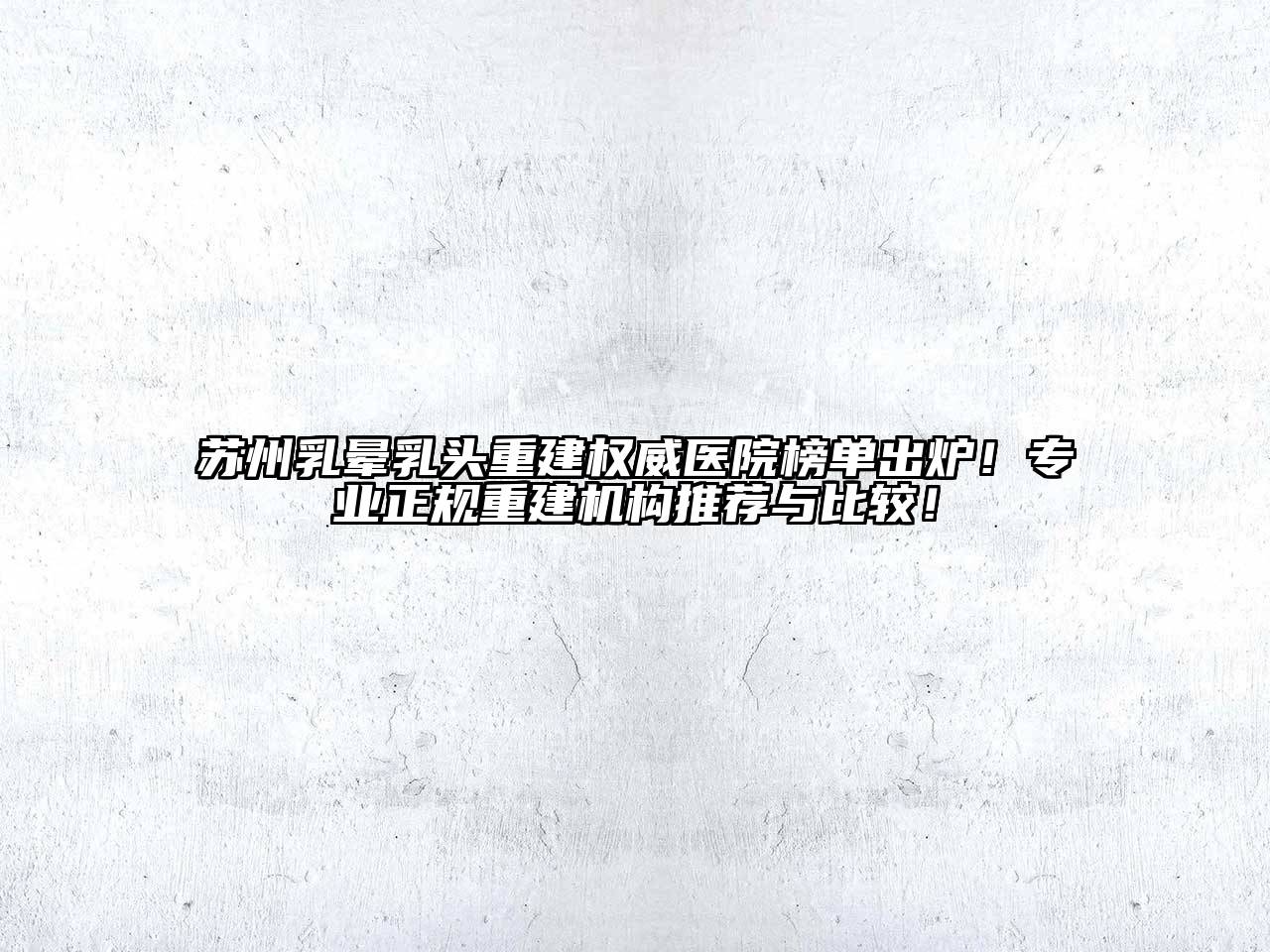 苏州乳晕乳头重建权威医院榜单出炉！专业正规重建机构推荐与比较！